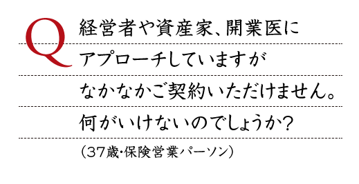 Q.経営者や資産家、開業医にアプローチしていますがなかなかご契約いただけません。何がいけないのでしょうか？ （37歳・保険営業パーソン）