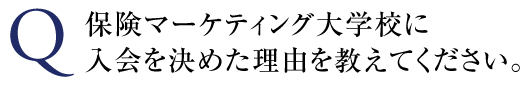 保険マーケティング大学校に入会を決めた理由を教えてください。