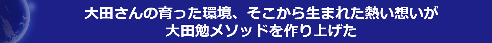 大田さんの育った環境、そこから生まれた熱い想いが大田勉メソッドを作り上げた